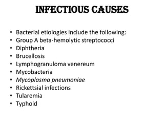 Infectious causes
• Bacterial etiologies include the following:
• Group A beta-hemolytic streptococci
• Diphtheria
• Brucellosis
• Lymphogranuloma venereum
• Mycobacteria
• Mycoplasma pneumoniae
• Rickettsial infections
• Tularemia
• Typhoid
 