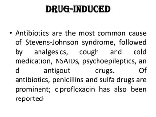 Drug-induced
• Antibiotics are the most common cause
of Stevens-Johnson syndrome, followed
by analgesics, cough and cold
medication, NSAIDs, psychoepileptics, an
d antigout drugs. Of
antibiotics, penicillins and sulfa drugs are
prominent; ciprofloxacin has also been
reported.
 