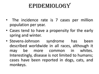 Epidemiology
• The incidence rate is 7 cases per million
population per year.
• Cases tend to have a propensity for the early
spring and winter.
• Stevens-Johnson syndrome has been
described worldwide in all races, although it
may be more common in whites.
Interestingly, disease is not limited to humans;
cases have been reported in dogs, cats, and
monkeys.
 