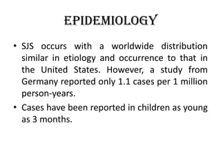 Epidemiology
• SJS occurs with a worldwide distribution
similar in etiology and occurrence to that in
the United States. However, a study from
Germany reported only 1.1 cases per 1 million
person-years.
• Cases have been reported in children as young
as 3 months.
 