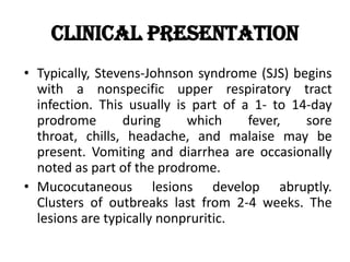 Clinical Presentation
• Typically, Stevens-Johnson syndrome (SJS) begins
with a nonspecific upper respiratory tract
infection. This usually is part of a 1- to 14-day
prodrome during which fever, sore
throat, chills, headache, and malaise may be
present. Vomiting and diarrhea are occasionally
noted as part of the prodrome.
• Mucocutaneous lesions develop abruptly.
Clusters of outbreaks last from 2-4 weeks. The
lesions are typically nonpruritic.
 