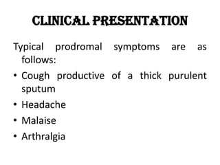Clinical Presentation
Typical prodromal symptoms are as
follows:
• Cough productive of a thick purulent
sputum
• Headache
• Malaise
• Arthralgia
 