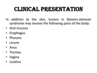 Clinical Presentation
In addition to the skin, lesions in Stevens-Johnson
syndrome may involve the following parts of the body:
• Oral mucosa
• Esophagus
• Pharynx
• Larynx
• Anus
• Trachea
• Vagina
• Urethra
 