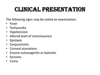 Clinical Presentation
The following signs may be noted on examination:
• Fever
• Tachycardia
• Hypotension
• Altered level of consciousness
• Epistaxis
• Conjunctivitis
• Corneal ulcerations
• Erosive vulvovaginitis or balanitis
• Seizures
• Coma
 