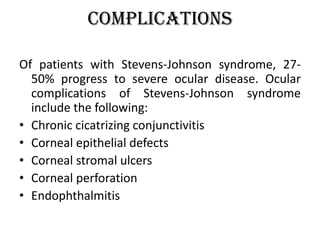 Complications
Of patients with Stevens-Johnson syndrome, 27-
50% progress to severe ocular disease. Ocular
complications of Stevens-Johnson syndrome
include the following:
• Chronic cicatrizing conjunctivitis
• Corneal epithelial defects
• Corneal stromal ulcers
• Corneal perforation
• Endophthalmitis
 
