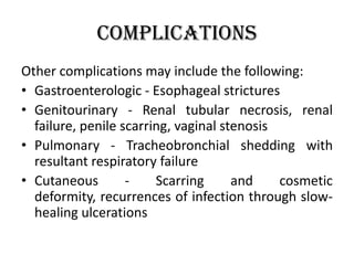 Complications
Other complications may include the following:
• Gastroenterologic - Esophageal strictures
• Genitourinary - Renal tubular necrosis, renal
failure, penile scarring, vaginal stenosis
• Pulmonary - Tracheobronchial shedding with
resultant respiratory failure
• Cutaneous - Scarring and cosmetic
deformity, recurrences of infection through slow-
healing ulcerations
 