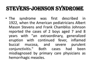 Stevens-Johnson Syndrome
• The syndrome was first described in
1922, when the American pediatricians Albert
Mason Stevens and Frank Chambliss Johnson
reported the cases of 2 boys aged 7 and 8
years with "an extraordinary, generalized
eruption with continued fever, inflamed
buccal mucosa, and severe purulent
conjunctivitis." Both cases had been
misdiagnosed by primary care physicians as
hemorrhagic measles.
 