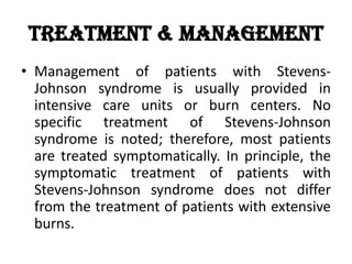 Treatment & Management
• Management of patients with Stevens-
Johnson syndrome is usually provided in
intensive care units or burn centers. No
specific treatment of Stevens-Johnson
syndrome is noted; therefore, most patients
are treated symptomatically. In principle, the
symptomatic treatment of patients with
Stevens-Johnson syndrome does not differ
from the treatment of patients with extensive
burns.
 