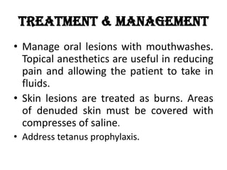 Treatment & Management
• Manage oral lesions with mouthwashes.
Topical anesthetics are useful in reducing
pain and allowing the patient to take in
fluids.
• Skin lesions are treated as burns. Areas
of denuded skin must be covered with
compresses of saline.
• Address tetanus prophylaxis.
 