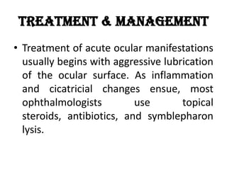 Treatment & Management
• Treatment of acute ocular manifestations
usually begins with aggressive lubrication
of the ocular surface. As inflammation
and cicatricial changes ensue, most
ophthalmologists use topical
steroids, antibiotics, and symblepharon
lysis.
 