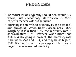 Prognosis
• Individual lesions typically should heal within 1-2
weeks, unless secondary infection occurs. Most
patients recover without sequelae.
• Mortality is determined primarily by the extent of
skin sloughing. When body surface area (BSA)
sloughing is less than 10%, the mortality rate is
approximately 1-5%. However, when more than
30% BSA sloughing is present, the mortality rate
is between 25% and 35%, and may be as high as
50%. Bacteremia and sepsis appear to play a
major role in increased mortality.
 