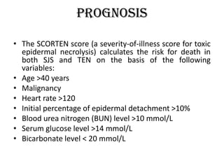 Prognosis
• The SCORTEN score (a severity-of-illness score for toxic
epidermal necrolysis) calculates the risk for death in
both SJS and TEN on the basis of the following
variables:
• Age >40 years
• Malignancy
• Heart rate >120
• Initial percentage of epidermal detachment >10%
• Blood urea nitrogen (BUN) level >10 mmol/L
• Serum glucose level >14 mmol/L
• Bicarbonate level < 20 mmol/L
 