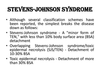 Stevens-Johnson Syndrome
• Although several classification schemes have
been reported, the simplest breaks the disease
down as follows:
• Stevens-Johnson syndrome - A "minor form of
TEN," with less than 10% body surface area (BSA)
detachment
• Overlapping Stevens-Johnson syndrome/toxic
epidermal necrolysis (SJS/TEN) - Detachment of
10-30% BSA
• Toxic epidermal necrolysis - Detachment of more
than 30% BSA
 