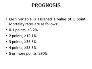 Prognosis
• Each variable is assigned a value of 1 point.
Mortality rates are as follows:
• 0-1 points, ≥3.2%
• 2 points, ≥12.1%
• 3 points, ≥35.3%
• 4 points, ≥58.3%
• 5 or more points, ≥90%
 