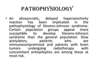 Pathophysiology
• An idiosyncratic, delayed hypersensitivity
reaction has been implicated in the
pathophysiology of Stevens-Johnson syndrome.
Certain population groups appear more
susceptible to develop Stevens-Johnson
syndrome than the general population. Slow
acetylators, patients who are
immunocompromised and patients with brain
tumors undergoing radiotherapy with
concomitant antiepileptics are among those at
most risk.
 