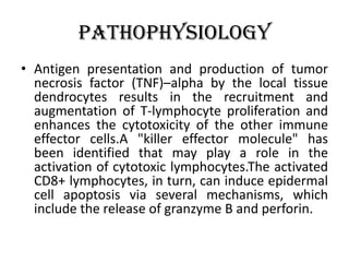 Pathophysiology
• Antigen presentation and production of tumor
necrosis factor (TNF)–alpha by the local tissue
dendrocytes results in the recruitment and
augmentation of T-lymphocyte proliferation and
enhances the cytotoxicity of the other immune
effector cells.A "killer effector molecule" has
been identified that may play a role in the
activation of cytotoxic lymphocytes.The activated
CD8+ lymphocytes, in turn, can induce epidermal
cell apoptosis via several mechanisms, which
include the release of granzyme B and perforin.
 