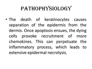Pathophysiology
• The death of keratinocytes causes
separation of the epidermis from the
dermis. Once apoptosis ensues, the dying
cells provoke recruitment of more
chemokines. This can perpetuate the
inflammatory process, which leads to
extensive epidermal necrolysis.
 