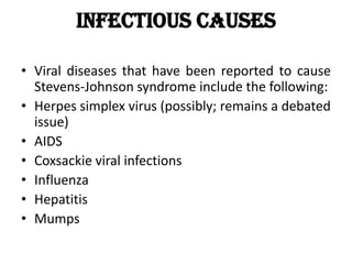Infectious causes
• Viral diseases that have been reported to cause
Stevens-Johnson syndrome include the following:
• Herpes simplex virus (possibly; remains a debated
issue)
• AIDS
• Coxsackie viral infections
• Influenza
• Hepatitis
• Mumps
 