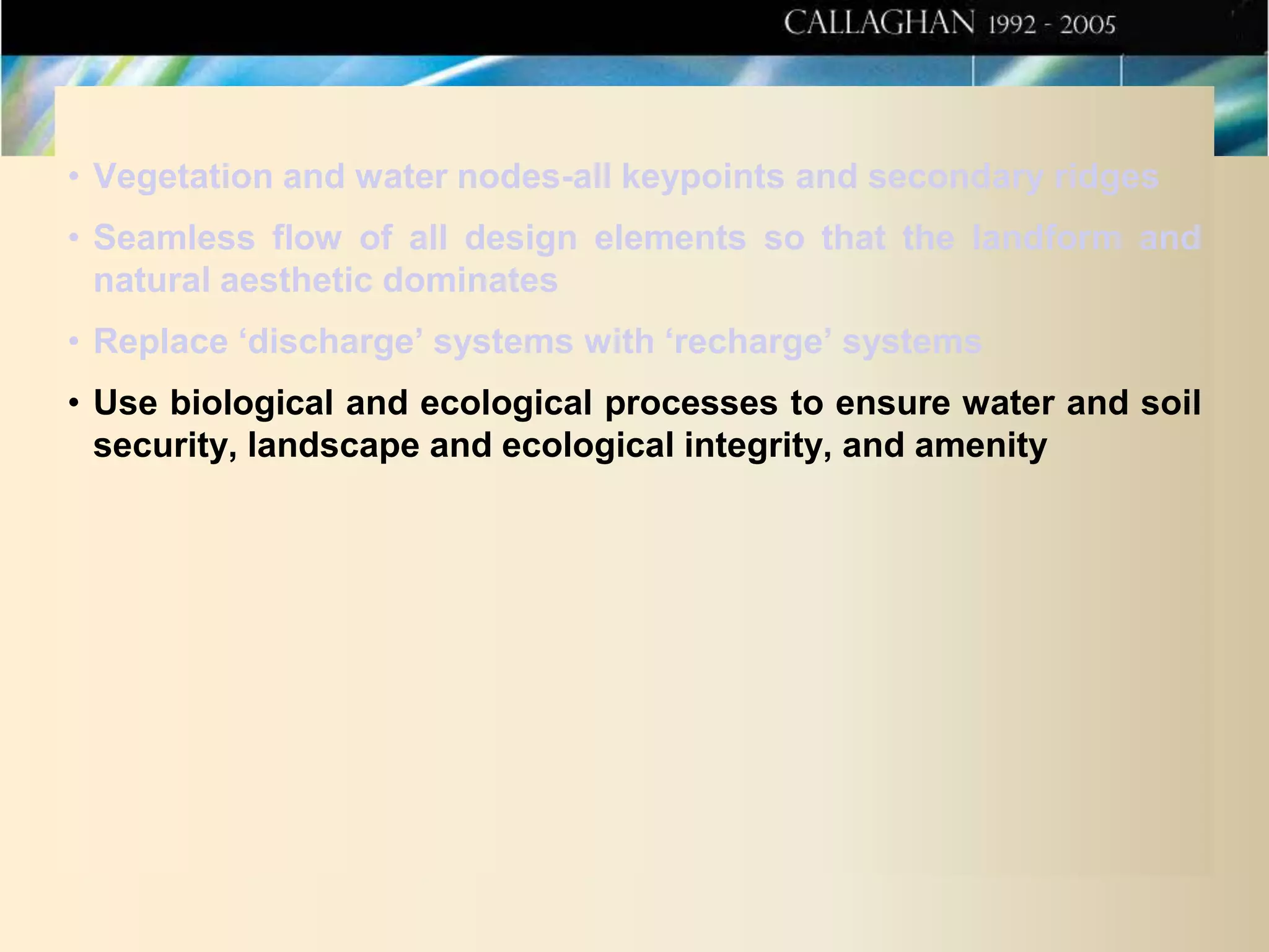 • Vegetation and water nodes-all keypoints and secondary ridges
• Seamless flow of all design elements so that the landform and
natural aesthetic dominates
• Replace ‘discharge’ systems with ‘recharge’ systems
• Use biological and ecological processes to ensure water and soil
security, landscape and ecological integrity, and amenity

 