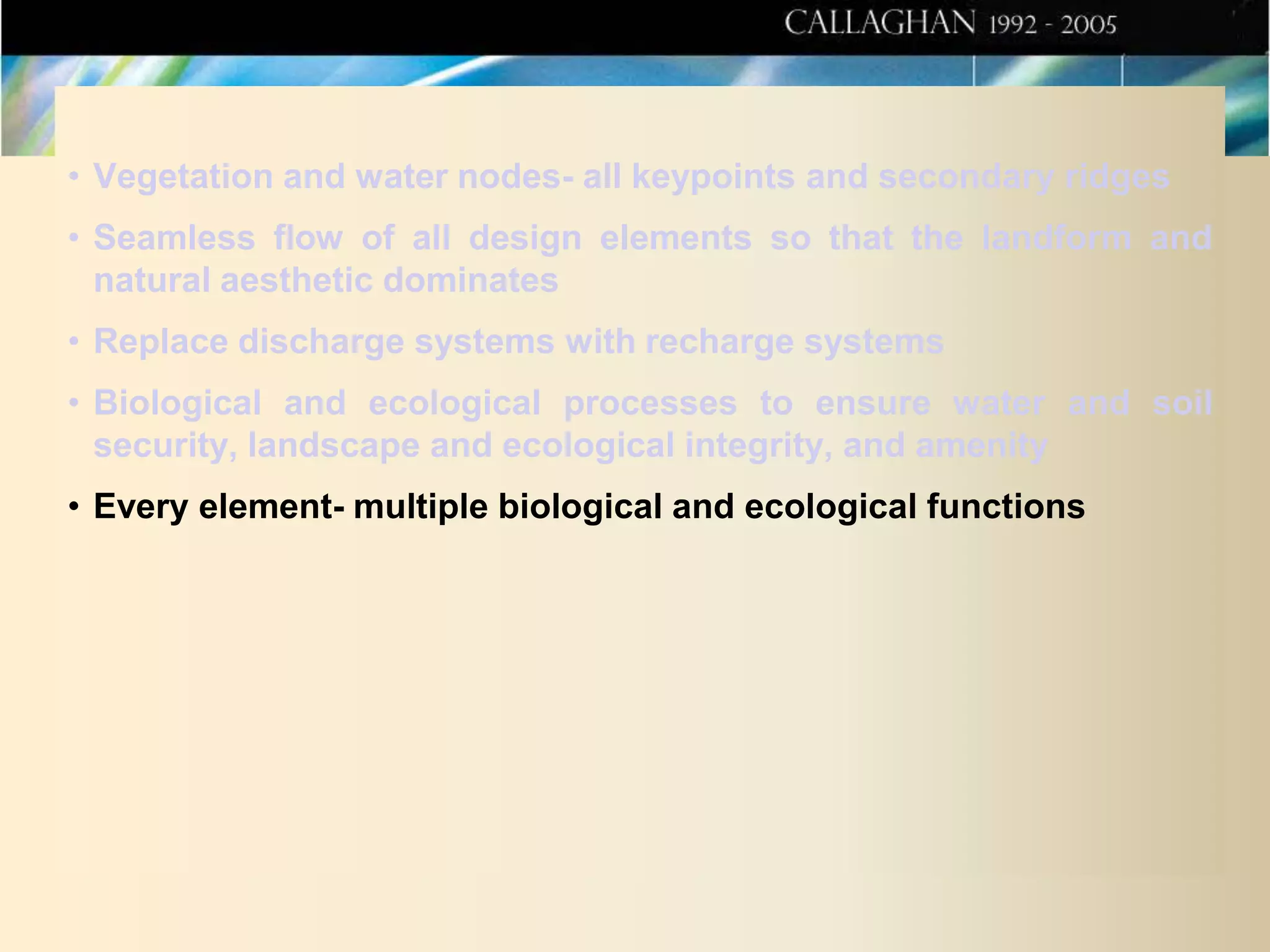 • Vegetation and water nodes- all keypoints and secondary ridges
• Seamless flow of all design elements so that the landform and
natural aesthetic dominates
• Replace discharge systems with recharge systems
• Biological and ecological processes to ensure water and soil
security, landscape and ecological integrity, and amenity
• Every element- multiple biological and ecological functions

 