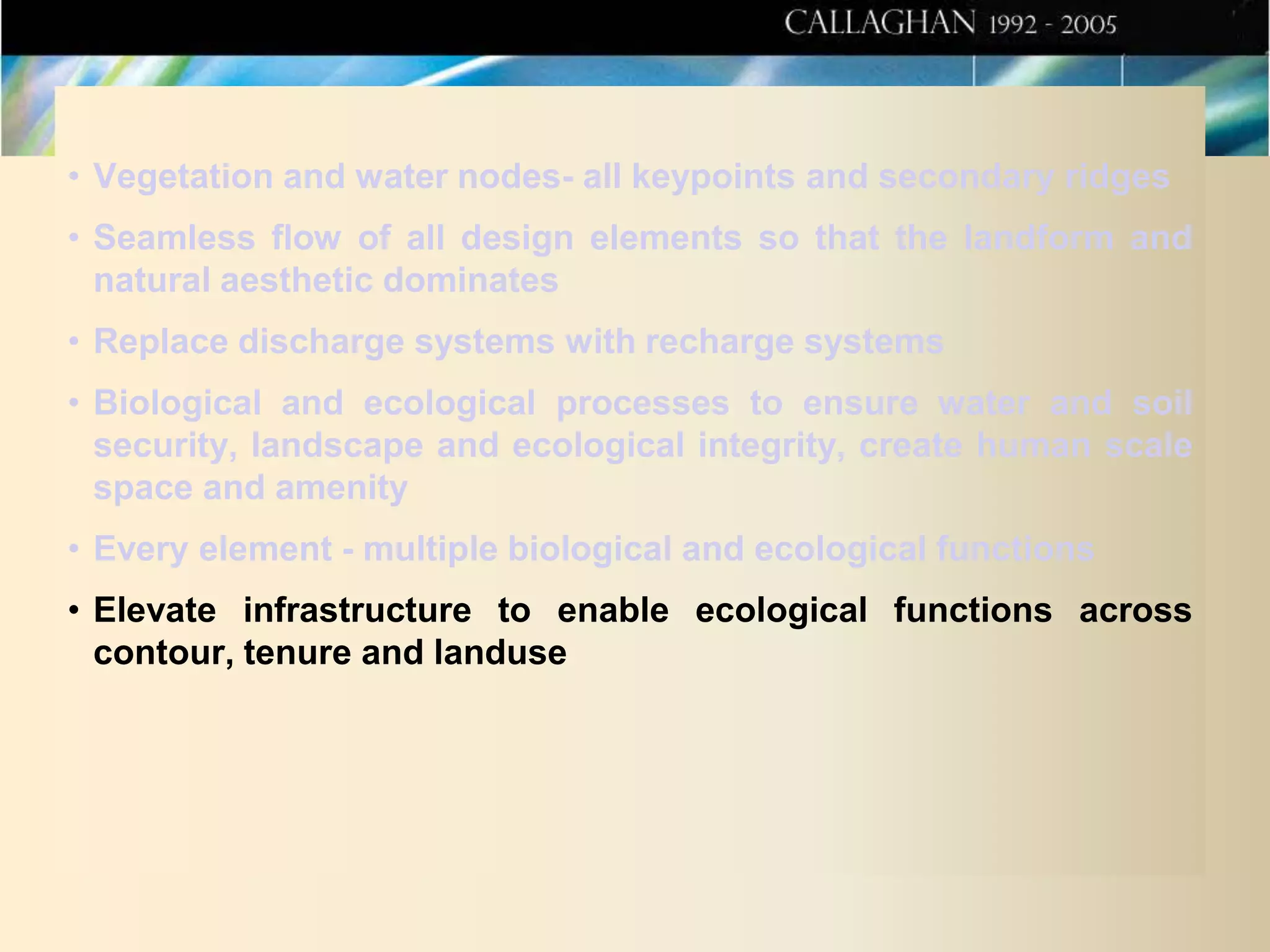 • Vegetation and water nodes- all keypoints and secondary ridges
• Seamless flow of all design elements so that the landform and
natural aesthetic dominates
• Replace discharge systems with recharge systems
• Biological and ecological processes to ensure water and soil
security, landscape and ecological integrity, create human scale
space and amenity
• Every element - multiple biological and ecological functions
• Elevate infrastructure to enable ecological functions across
contour, tenure and landuse

 