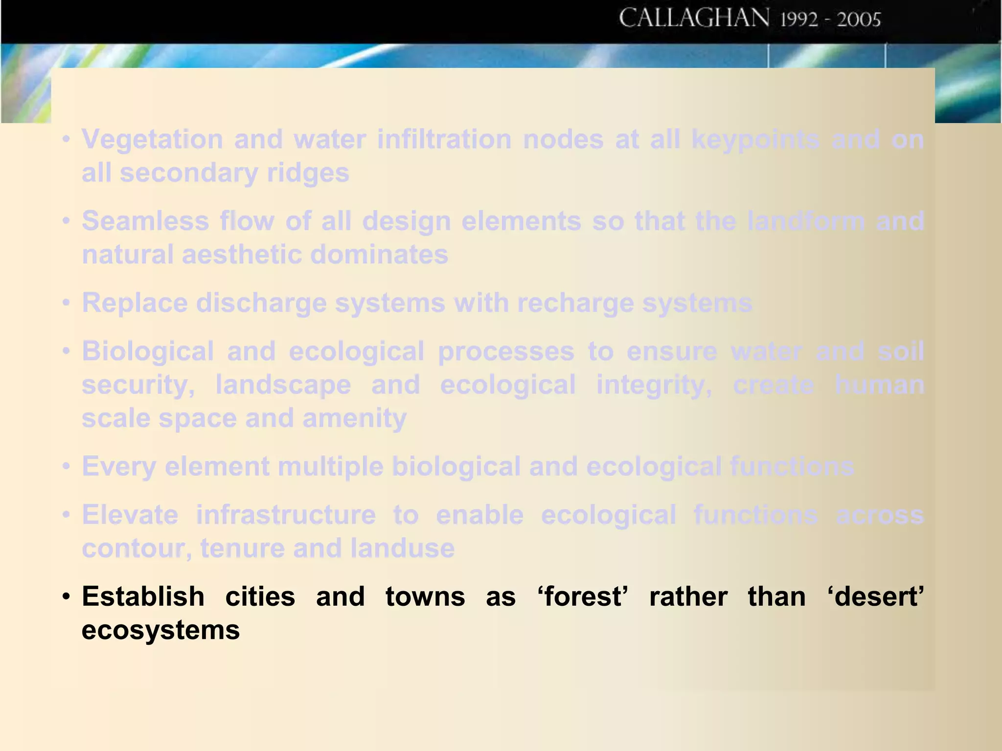 • Vegetation and water infiltration nodes at all keypoints and on
all secondary ridges
• Seamless flow of all design elements so that the landform and
natural aesthetic dominates
• Replace discharge systems with recharge systems

• Biological and ecological processes to ensure water and soil
security, landscape and ecological integrity, create human
scale space and amenity
• Every element multiple biological and ecological functions

• Elevate infrastructure to enable ecological functions across
contour, tenure and landuse
• Establish cities and towns as ‘forest’ rather than ‘desert’
ecosystems

 