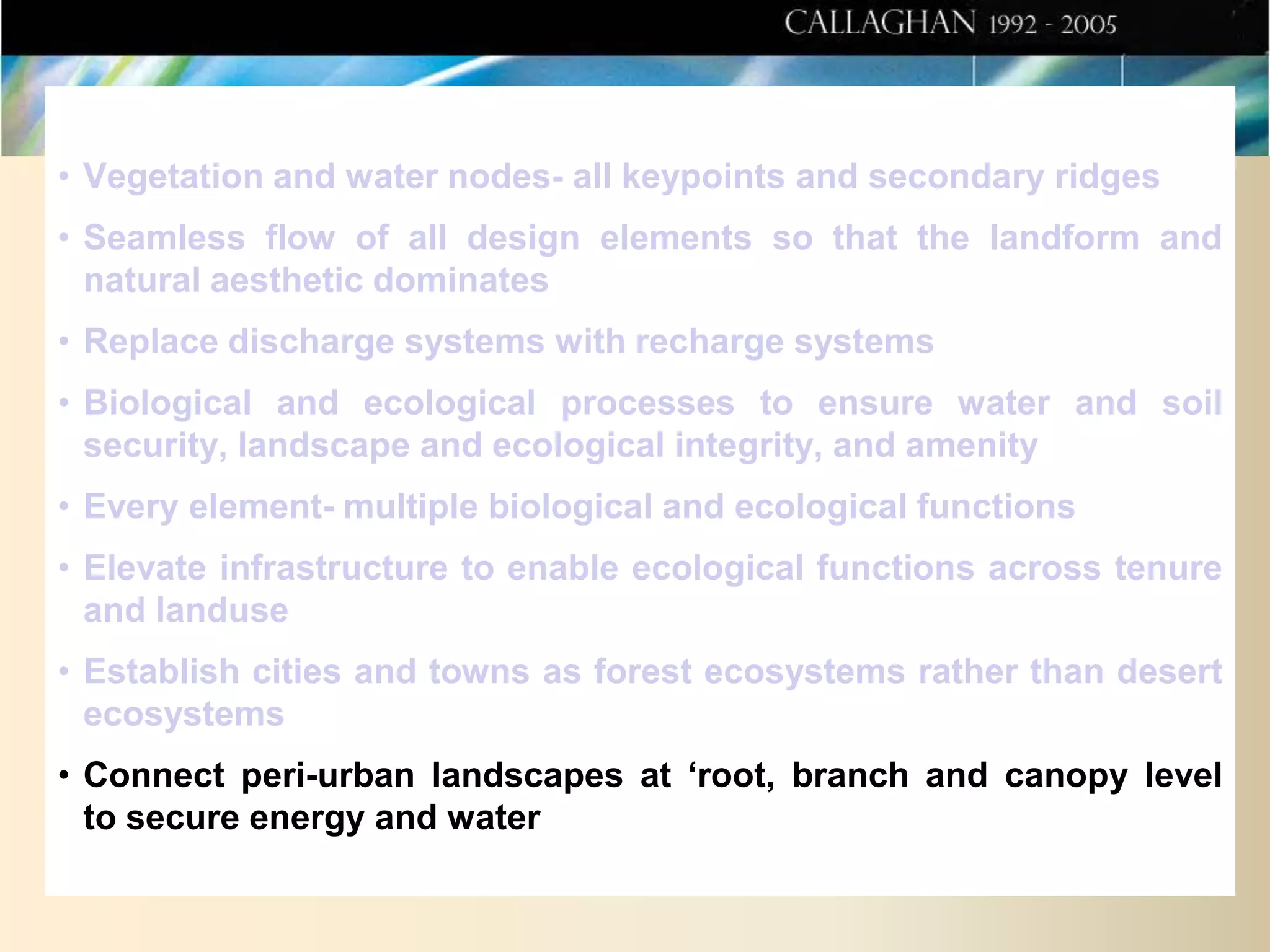 • Vegetation and water nodes- all keypoints and secondary ridges
• Seamless flow of all design elements so that the landform and
natural aesthetic dominates
• Replace discharge systems with recharge systems
• Biological and ecological processes to ensure water and soil
security, landscape and ecological integrity, and amenity
• Every element- multiple biological and ecological functions
• Elevate infrastructure to enable ecological functions across tenure
and landuse
• Establish cities and towns as forest ecosystems rather than desert
ecosystems
• Connect peri-urban landscapes at ‘root, branch and canopy level
to secure energy and water

 