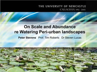 On Scale and Abundance
re Watering Peri-urban landscapes
Peter Stevens Prof. Tim Roberts Dr Steven Lucas

 