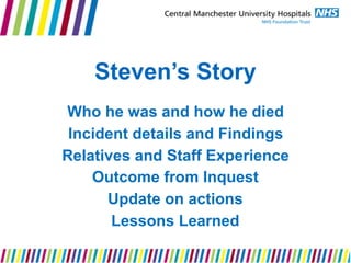 Steven’s Story
Who he was and how he died
Incident details and Findings
Relatives and Staff Experience
Outcome from Inquest
Update on actions
Lessons Learned
 
