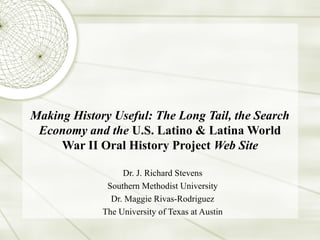 Making History Useful: The Long Tail, the Search
Economy and the U.S. Latino & Latina World
War II Oral History Project Web Site
Dr. J. Richard Stevens
Southern Methodist University
Dr. Maggie Rivas-Rodriguez
The University of Texas at Austin
 