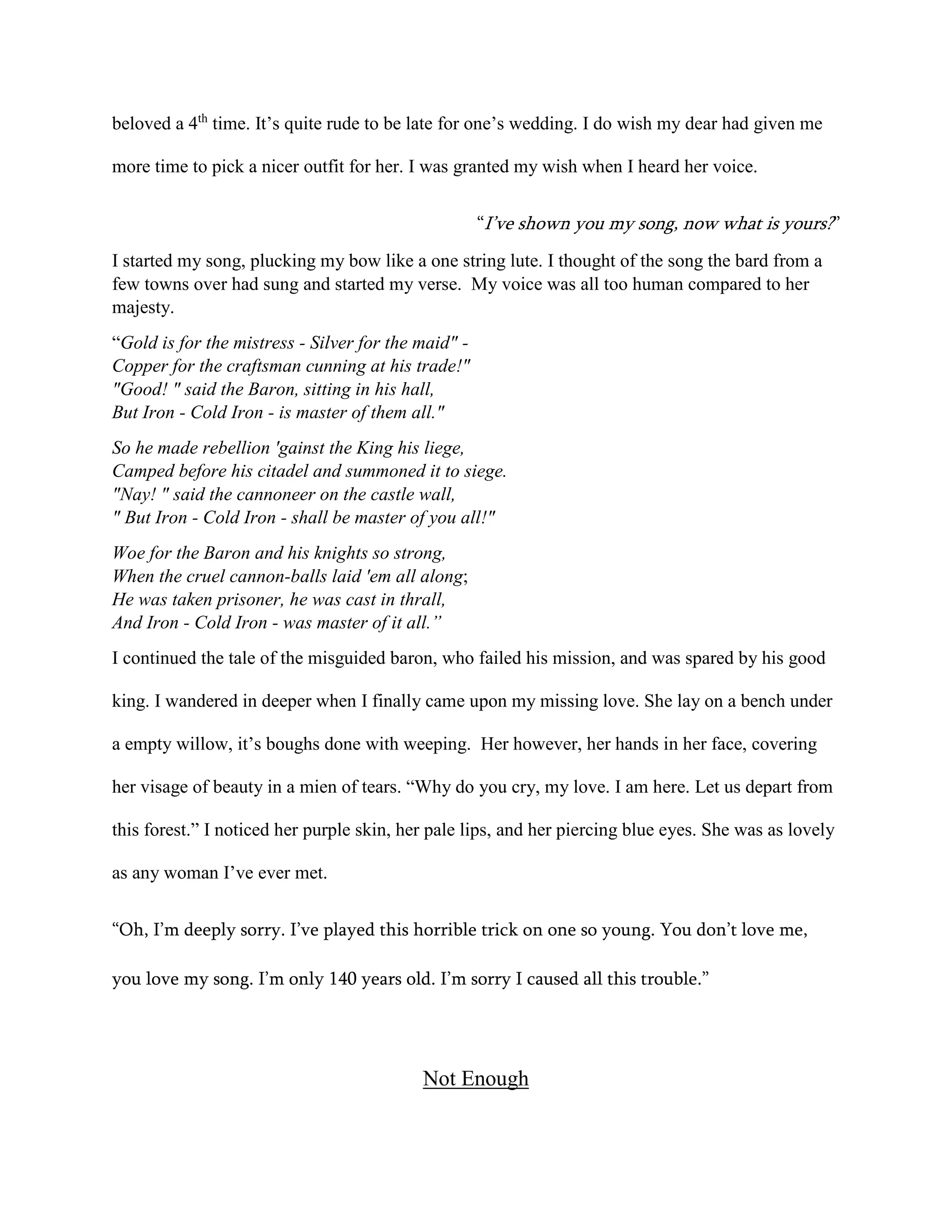 beloved a 4th
time. It’s quite rude to be late for one’s wedding. I do wish my dear had given me
more time to pick a nicer outfit for her. I was granted my wish when I heard her voice.
“I’ve shown you my song, now what is yours?”
I started my song, plucking my bow like a one string lute. I thought of the song the bard from a
few towns over had sung and started my verse. My voice was all too human compared to her
majesty.
“Gold is for the mistress - Silver for the maid" -
Copper for the craftsman cunning at his trade!"
"Good! " said the Baron, sitting in his hall,
But Iron - Cold Iron - is master of them all."
So he made rebellion 'gainst the King his liege,
Camped before his citadel and summoned it to siege.
"Nay! " said the cannoneer on the castle wall,
" But Iron - Cold Iron - shall be master of you all!"
Woe for the Baron and his knights so strong,
When the cruel cannon-balls laid 'em all along;
He was taken prisoner, he was cast in thrall,
And Iron - Cold Iron - was master of it all.”
I continued the tale of the misguided baron, who failed his mission, and was spared by his good
king. I wandered in deeper when I finally came upon my missing love. She lay on a bench under
a empty willow, it’s boughs done with weeping. Her however, her hands in her face, covering
her visage of beauty in a mien of tears. “Why do you cry, my love. I am here. Let us depart from
this forest.” I noticed her purple skin, her pale lips, and her piercing blue eyes. She was as lovely
as any woman I’ve ever met.
“Oh, I’m deeply sorry. I’ve played this horrible trick on one so young. You don’t love me,
you love my song. I’m only 140 years old. I’m sorry I caused all this trouble.”
Not Enough
 