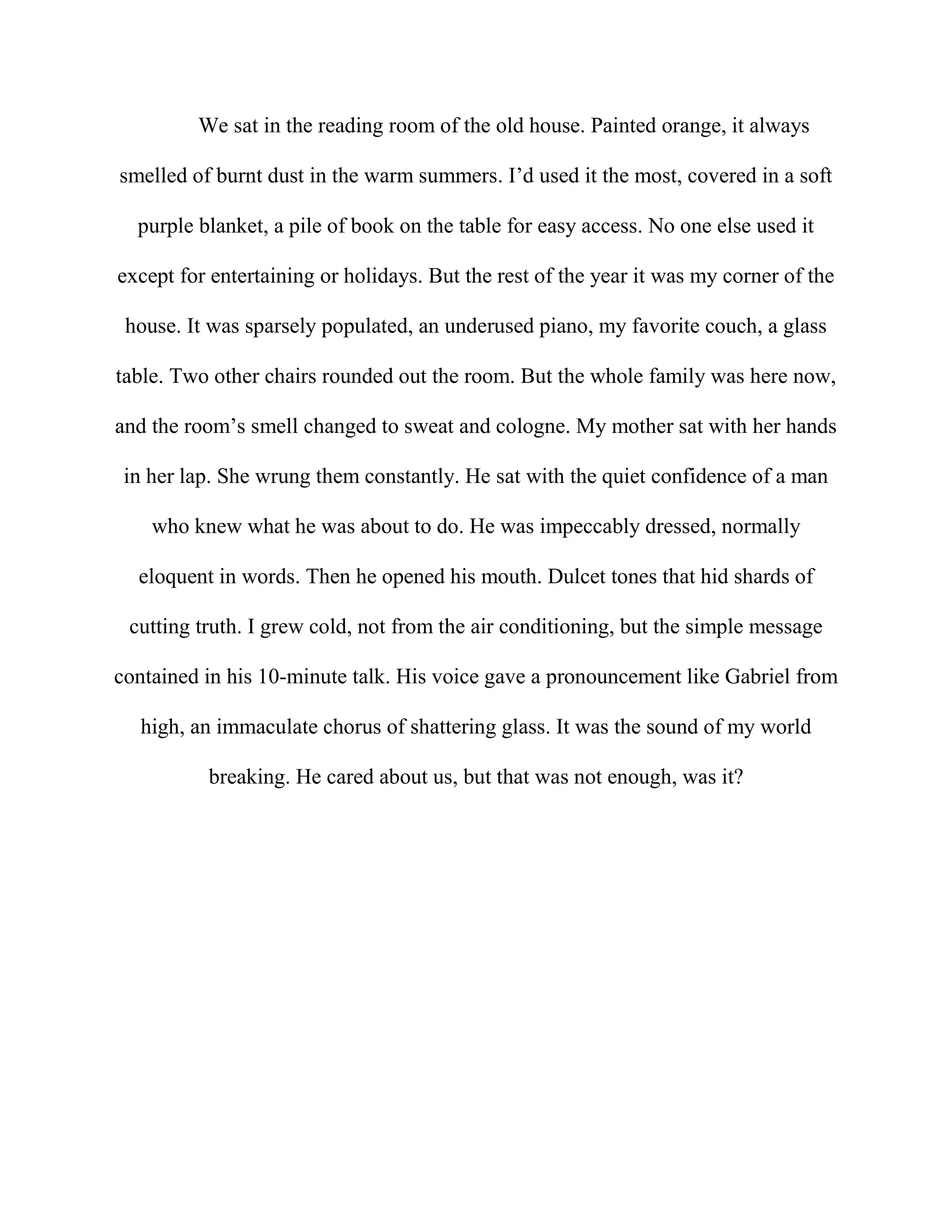 We sat in the reading room of the old house. Painted orange, it always
smelled of burnt dust in the warm summers. I’d used it the most, covered in a soft
purple blanket, a pile of book on the table for easy access. No one else used it
except for entertaining or holidays. But the rest of the year it was my corner of the
house. It was sparsely populated, an underused piano, my favorite couch, a glass
table. Two other chairs rounded out the room. But the whole family was here now,
and the room’s smell changed to sweat and cologne. My mother sat with her hands
in her lap. She wrung them constantly. He sat with the quiet confidence of a man
who knew what he was about to do. He was impeccably dressed, normally
eloquent in words. Then he opened his mouth. Dulcet tones that hid shards of
cutting truth. I grew cold, not from the air conditioning, but the simple message
contained in his 10-minute talk. His voice gave a pronouncement like Gabriel from
high, an immaculate chorus of shattering glass. It was the sound of my world
breaking. He cared about us, but that was not enough, was it?
 