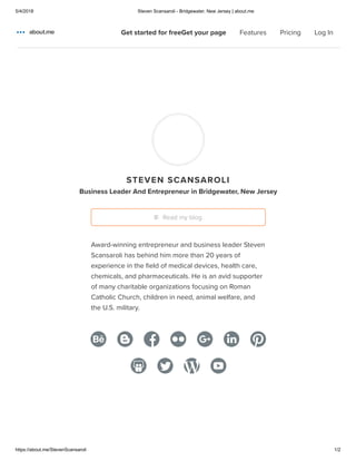 5/4/2018 Steven Scansaroli - Bridgewater, New Jersey | about.me
https://about.me/StevenScansaroli 1/2
Home
Features
Pricing
STEVEN SCANSAROLI
Business Leader And Entrepreneur in Bridgewater, New Jersey
Award-winning entrepreneur and business leader Steven
Scansaroli has behind him more than 20 years of
experience in the ﬁeld of medical devices, health care,
chemicals, and pharmaceuticals. He is an avid supporter
of many charitable organizations focusing on Roman
Catholic Church, children in need, animal welfare, and
the U.S. military.
Read my blog
Get started for freeGet your page Features Pricing Log In
 