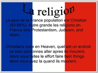 Le plus de la France population est Christian (83-88%). Autre grande les religions en France etre Protestantism, Judaism, and Islam. Christians coire en Heaven, quel est un endroit ce bien personnes aller apres ils mourent. Alors vous faites le effort faire bein things alors vous avez la quand ils mourent.  La religion 
