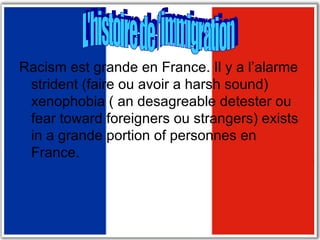 Racism est grande en France. Il y a l’alarme strident (faire ou avoir a harsh sound) xenophobia ( an desagreable detester ou fear toward foreigners ou strangers) exists in a grande portion of personnes en France.  L'histoire de l'immigration 