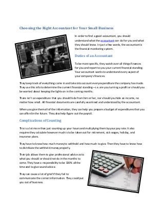 Choosing the Right Accountant for Your Small Business

                                               In order to find a good accountant, you should
                                               understand what the accountant can do for you and what
                                               they should know. In just a few words, the accountant is
                                               the financial monitoring system.

                                               Duties of an Accountant

                                               To be more specific, they watch over all things finances
                                               for you and report to you your current financial standing.
                                               Your accountant works to understand every aspect of
                                               your company’s finances.

They keep track of everything come in and take into account every expenditure the company has made.
They use this info to determine the current financial standing—i.e. are you turning a profit or should you
be worried about keeping the lights on in the coming months.

There isn’t an expenditure that you should hide from him or her, nor should you hide an income, no
matter how small. All financial documents are carefully examined and understood by the accountant.

When you give them all of the information, they can help you prepare a budget of expenditures that you
can afford in the future. They also help figure out the payroll.

Complications of Counting

This is a lot more than just counting up your hours and multiplying them by your pay rate. It also
requires they calculate however much is to be taken out for retirement, sick wages, holiday, and
insurance plans.

They have to know how much money to withhold and how much to give. Then they have to know how
to distribute the withheld money properly.

Their job allows them to give professional advice as to
what you should or should not do in the months to
come. They have a responsibility to be 100% all the
time and to give sound advice.

They can cause a lot of grief if they fail to
communicate the correct information. They could put
you out of business.
 