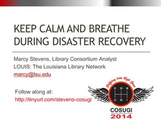 KEEP CALM AND BREATHE
DURING DISASTER RECOVERY
Marcy Stevens, Library Consortium Analyst
LOUIS: The Louisiana Library Network
marcy@lsu.edu
Follow along at:
http://tinyurl.com/stevens-cosugi
 