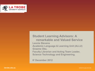 Student Learning Advisors: A
                   remarkable and Valued Service
                 Leonie Stevens
                 Academic Language & Learning Unit (ALLU)
                 Graeme Oke,
                 Faculty Librarian and Acting Team Leader,
                 Science Technology and Engineering.

                 6th December 2012


latrobe.edu.au                                         CRICOS Provider 00115M
 