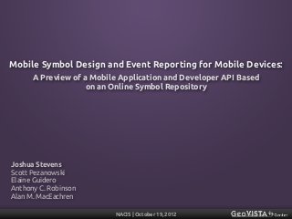 Mobile Symbol Design and Event Reporting for Mobile Devices:
      A Preview of a Mobile Application and Developer API Based
                    on an Online Symbol Repository




Joshua Stevens
Scott Pezanowski
Elaine Guidero
Anthony C. Robinson
Alan M. MacEachren

                          NACIS | October 19, 2012
 