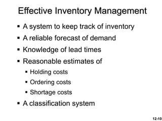 12-10
 A system to keep track of inventory
 A reliable forecast of demand
 Knowledge of lead times
 Reasonable estimates of
 Holding costs
 Ordering costs
 Shortage costs
 A classification system
Effective Inventory Management
 