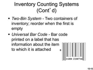 12-12
Inventory Counting Systems
(Cont’d)
 Two-Bin System - Two containers of
inventory; reorder when the first is
empty
 Universal Bar Code - Bar code
printed on a label that has
information about the item
to which it is attached 0
214800 232087768
 