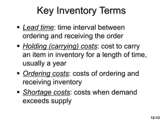 12-13
 Lead time: time interval between
ordering and receiving the order
 Holding (carrying) costs: cost to carry
an item in inventory for a length of time,
usually a year
 Ordering costs: costs of ordering and
receiving inventory
 Shortage costs: costs when demand
exceeds supply
Key Inventory Terms
 