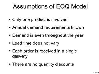 12-16
 Only one product is involved
 Annual demand requirements known
 Demand is even throughout the year
 Lead time does not vary
 Each order is received in a single
delivery
 There are no quantity discounts
Assumptions of EOQ Model
 