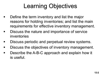 12-2
Learning Objectives
 Define the term inventory and list the major
reasons for holding inventories; and list the main
requirements for effective inventory management.
 Discuss the nature and importance of service
inventories
 Discuss periodic and perpetual review systems.
 Discuss the objectives of inventory management.
 Describe the A-B-C approach and explain how it
is useful.
 