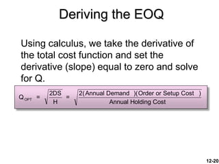 12-20
Deriving the EOQ
Using calculus, we take the derivative of
the total cost function and set the
derivative (slope) equal to zero and solve
for Q.
Q =
2DS
H
=
2(Annual Demand )(Order or Setup Cost )
Annual Holding Cost
OPT
 