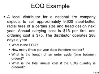 EOQ Example
12-22
 A local distributor for a national tire company
expects to sell approximately 9,600 steel-belted
radial tires of a certain size and tread design next
year. Annual carrying cost is $16 per tire, and
ordering cost is $75. The distributor operates 288
days a year.
 What is the EOQ?
 How many times per year does the store reorder?
 What is the length of an order cycle (time between
orders)?
 What is the total annual cost if the EOQ quantity is
ordered?
 