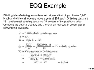 EOQ Example
Piddling Manufacturing assembles security monitors. It purchases 3,600
black-and-white cathode ray tubes a year at $65 each. Ordering costs are
$31, and annual carrying costs are 20 percent of the purchase price.
Compute the optimal quantity and the total annual cost of ordering and
carrying the inventory.
12-24
 