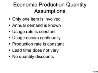 12-26
 Only one item is involved
 Annual demand is known
 Usage rate is constant
 Usage occurs continually
 Production rate is constant
 Lead time does not vary
 No quantity discounts
Economic Production Quantity
Assumptions
 