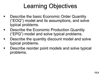 12-3
Learning Objectives
 Describe the basic Economic Order Quantity
(“EOQ”) model and its assumptions, and solve
typical problems.
 Describe the Economic Production Quantity
(“EPQ”) model and solve typical problems.
 Describe the quantity discount model and solve
typical problems.
 Describe reorder point models and solve typical
problems.
 