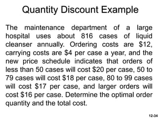 Quantity Discount Example
The maintenance department of a large
hospital uses about 816 cases of liquid
cleanser annually. Ordering costs are $12,
carrying costs are $4 per case a year, and the
new price schedule indicates that orders of
less than 50 cases will cost $20 per case, 50 to
79 cases will cost $18 per case, 80 to 99 cases
will cost $17 per case, and larger orders will
cost $16 per case. Determine the optimal order
quantity and the total cost.
12-34
 
